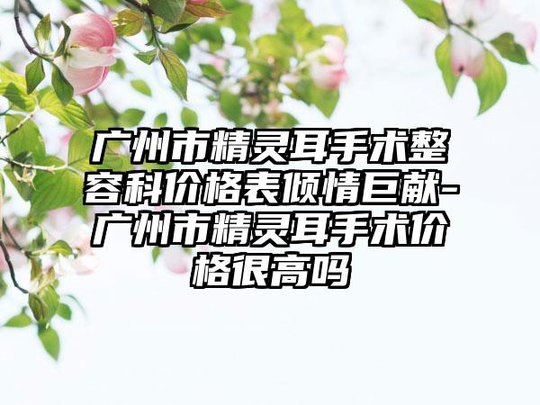 广州市精灵耳手术整容科价格表倾情巨献-广州市精灵耳手术价格很高吗