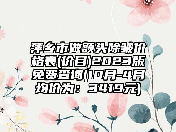 萍乡市做额头除皱价格表(价目)2023版免费查询(10月-4月均价为：3419元)