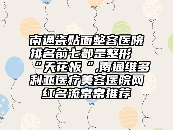 南通瓷贴面整容医院排名前七都是整形“天花板“,南通维多利亚医疗美容医院网红名流常常推荐