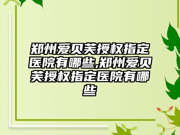 郑州爱贝芙授权指定医院有哪些,郑州爱贝芙授权指定医院有哪些