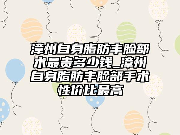 漳州自身脂肪丰脸部术非常贵多少钱_漳州自身脂肪丰脸部手术性价比较高