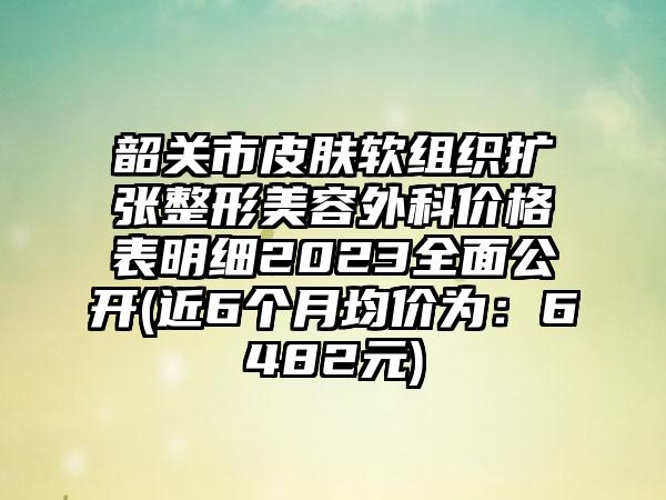 韶关市皮肤软组织扩张整形美容外科价格表明细2023多面公开(近6个月均价为：6482元)