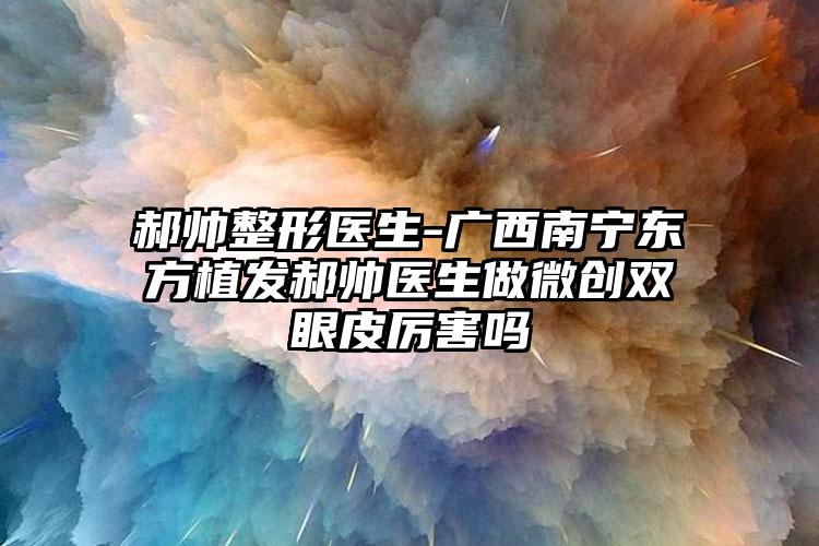 郝帅整形医生-广西南宁东方植发郝帅医生做微创双眼皮厉害吗