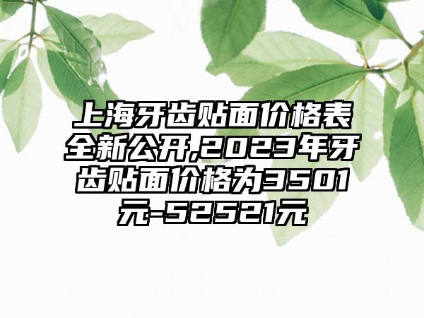 上海牙齿贴面价格表全新公开,2023年牙齿贴面价格为3501元-52521元