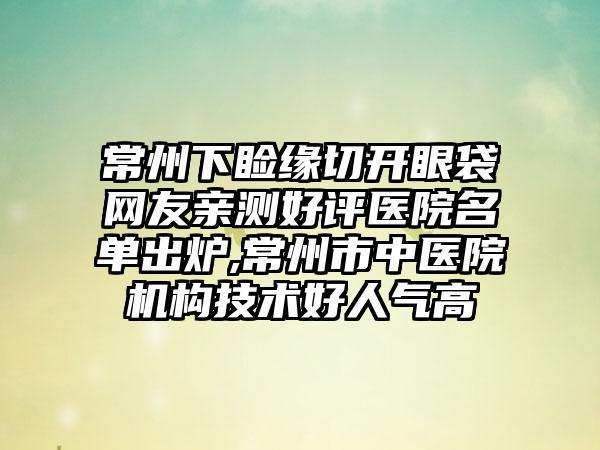 常州下睑缘切开眼袋网友亲测好评医院名单出炉,常州市中医院机构技术好人气高