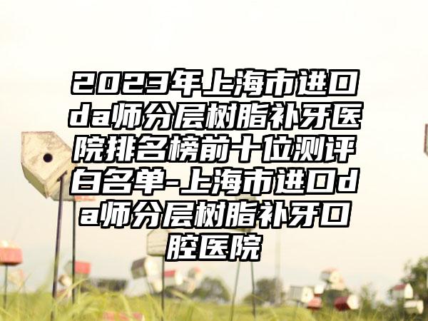 2023年上海市进口da师分层树脂补牙医院排名榜前十位测评白名单-上海市进口da师分层树脂补牙口腔医院