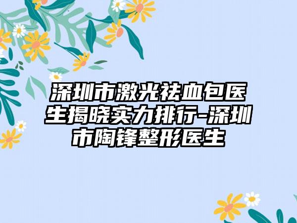 深圳市激光祛血包医生揭晓实力排行-深圳市陶锋整形医生