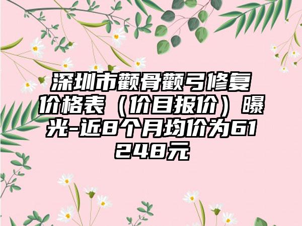 深圳市颧骨颧弓修复价格表（价目报价）曝光-近8个月均价为61248元