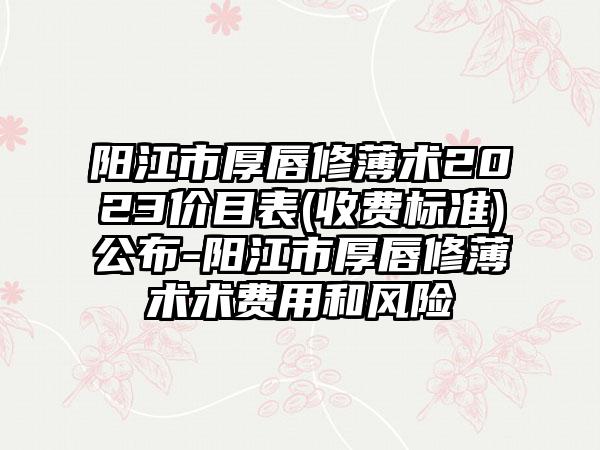 阳江市厚唇修薄术2023价目表(收费标准)公布-阳江市厚唇修薄术术费用和风险