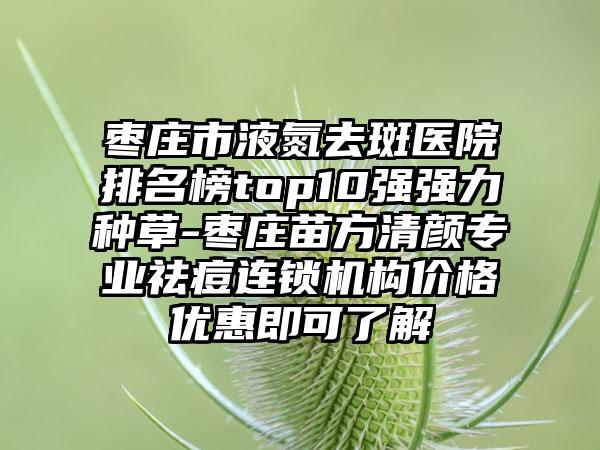 枣庄市液氮去斑医院排名榜top10强强力种草-枣庄苗方清颜正规祛痘连锁机构价格优惠即可了解