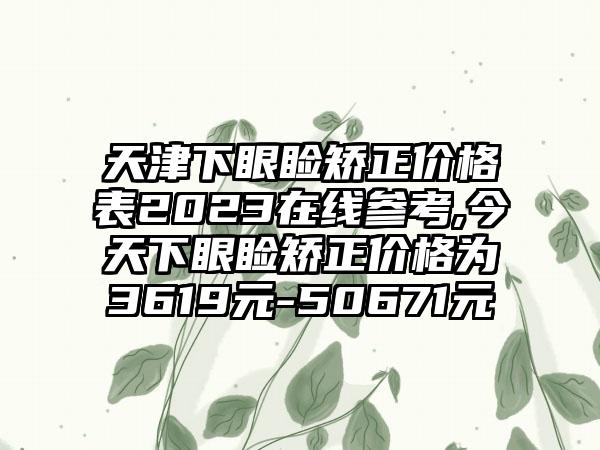 天津下眼睑矫正价格表2023在线参考,今天下眼睑矫正价格为3619元-50671元