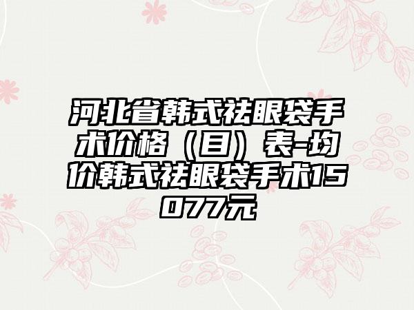 河北省韩式祛眼袋手术价格（目）表-均价韩式祛眼袋手术15077元