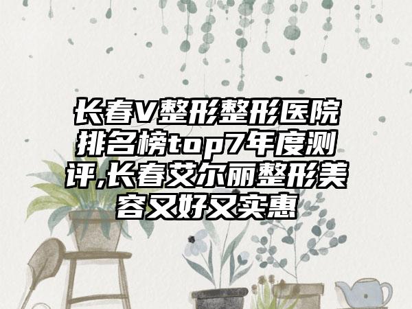 长春V整形整形医院排名榜top7年度测评,长春艾尔丽整形美容又好又实惠