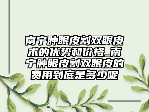 南宁肿眼皮割双眼皮术的优势和价格_南宁肿眼皮割双眼皮的费用到底是多少呢