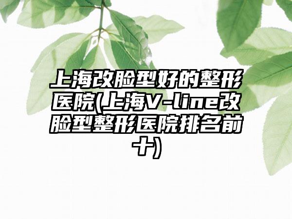 上海改脸型好的整形医院(上海V-line改脸型整形医院排名前十)