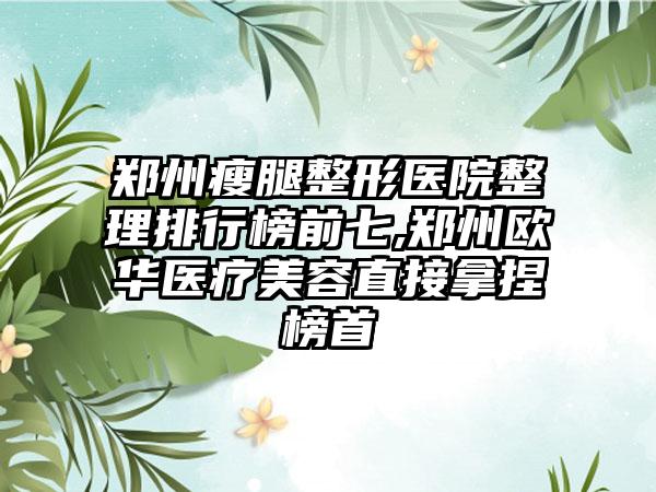 郑州瘦腿整形医院整理排行榜前七,郑州欧华医疗美容直接拿捏榜首