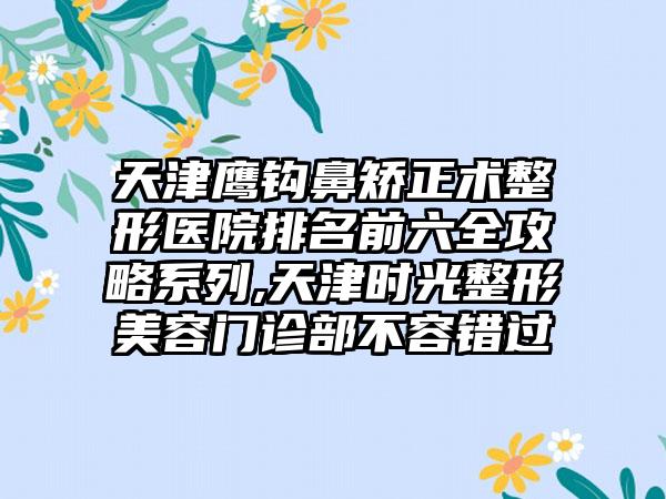 天津鹰钩鼻矫正术整形医院排名前六全攻略系列,天津时光整形美容门诊部不容错过