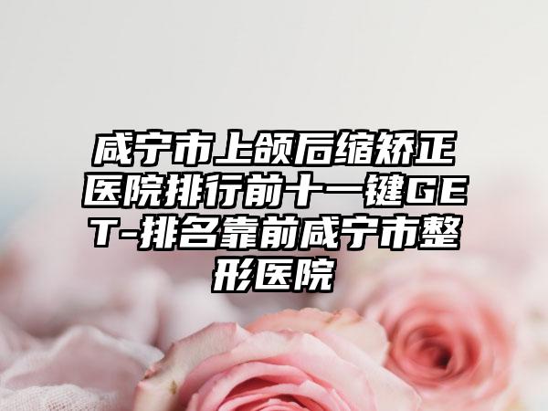 咸宁市上颌后缩矫正医院排行前十一键GET-排名靠前咸宁市整形医院