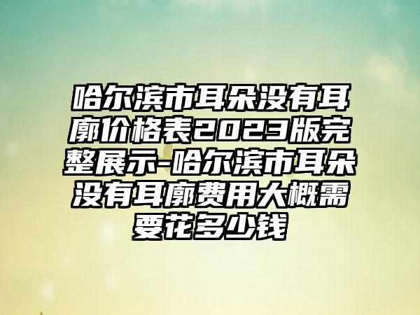 哈尔滨市耳朵没有耳廓价格表2023版完整展示-哈尔滨市耳朵没有耳廓费用大概需要花多少钱