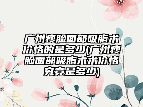 广州瘦脸面部吸脂术价格的是多少(广州瘦脸面部吸脂术术价格究竟是多少)