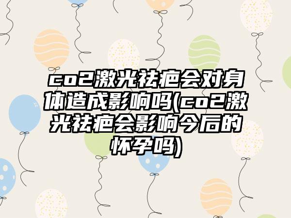 co2激光祛疤会对身体造成影响吗(co2激光祛疤会影响今后的怀孕吗)