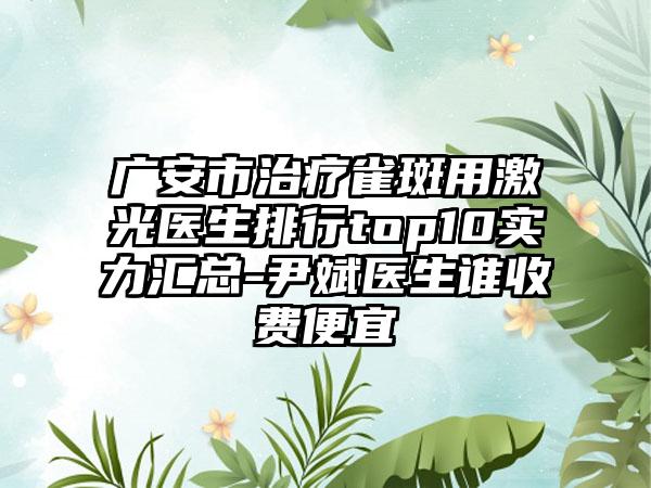 广安市治疗雀斑用激光医生排行top10实力汇总-尹斌医生谁收费便宜