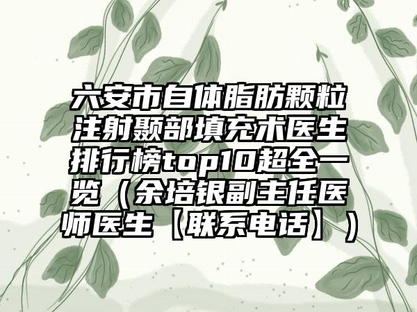 六安市自体脂肪颗粒注射颞部填充术医生排行榜top10超全一览（余培银副主任医师医生【联系电话】）