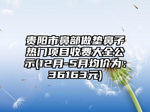 贵阳市鼻部做垫鼻子热门项目收费大全公示(12月-5月均价为：36163元)