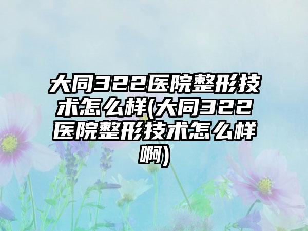 大同322医院整形技术怎么样(大同322医院整形技术怎么样啊)