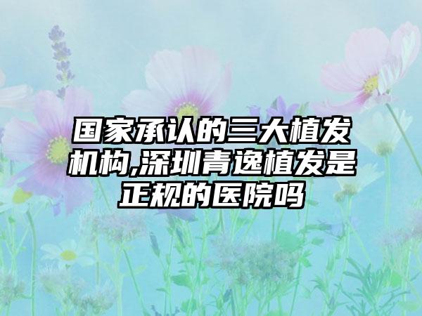 国内承认的三大植发机构,深圳青逸植发是正规的医院吗