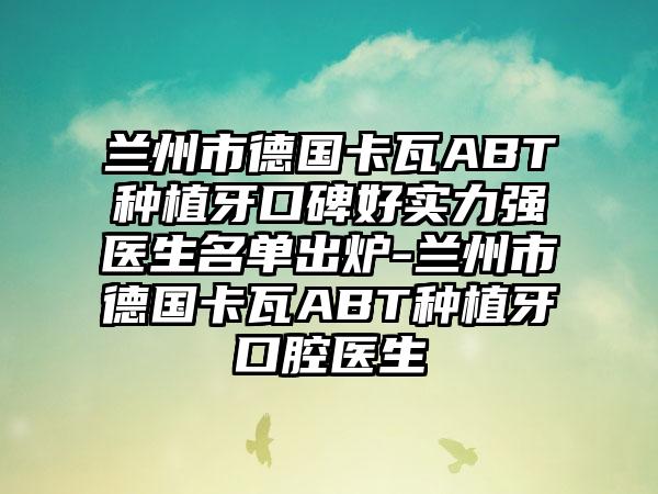 兰州市德国卡瓦ABT种植牙口碑好实力强医生名单出炉-兰州市德国卡瓦ABT种植牙口腔医生