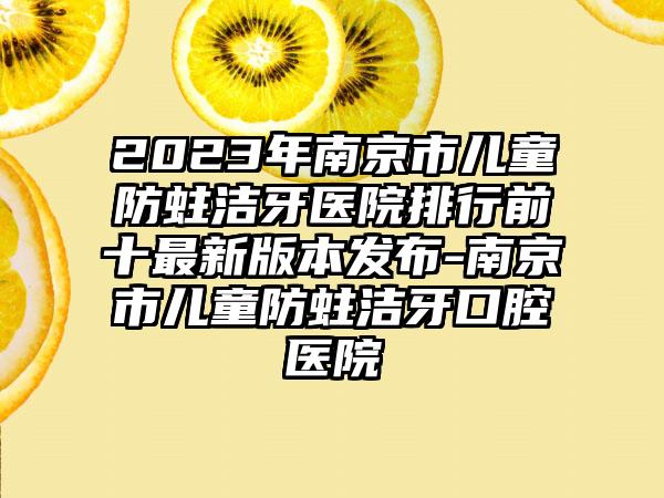 2023年南京市儿童防蛀洁牙医院排行前十非常新版本发布-南京市儿童防蛀洁牙口腔医院