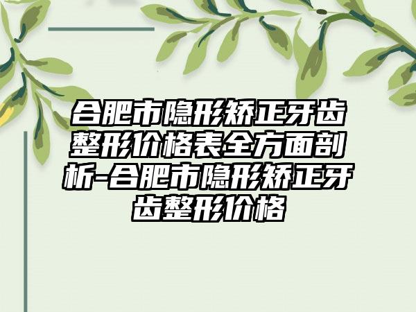 合肥市隐形矫正牙齿整形价格表全方面剖析-合肥市隐形矫正牙齿整形价格