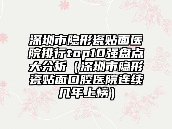 深圳市隐形瓷贴面医院排行top10强盘点大分析（深圳市隐形瓷贴面口腔医院连续几年上榜）