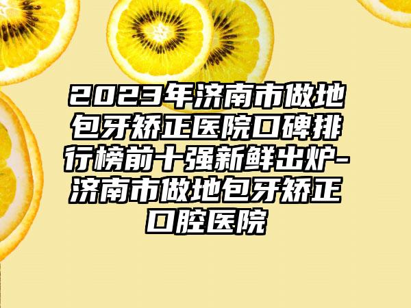 2023年济南市做地包牙矫正医院口碑排行榜前十强新鲜出炉-济南市做地包牙矫正口腔医院