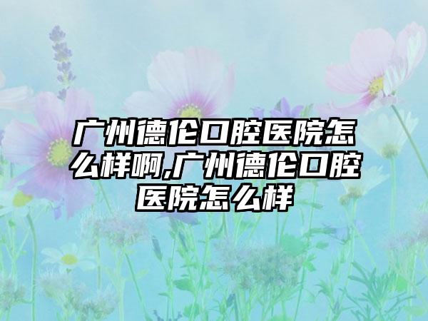 广州德伦口腔医院怎么样啊,广州德伦口腔医院怎么样