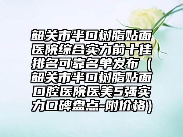 韶关市半口树脂贴面医院综合实力前十佳排名可靠名单发布（韶关市半口树脂贴面口腔医院医美5强实力口碑盘点-附价格）