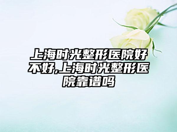 上海时光整形医院好不好,上海时光整形医院靠谱吗