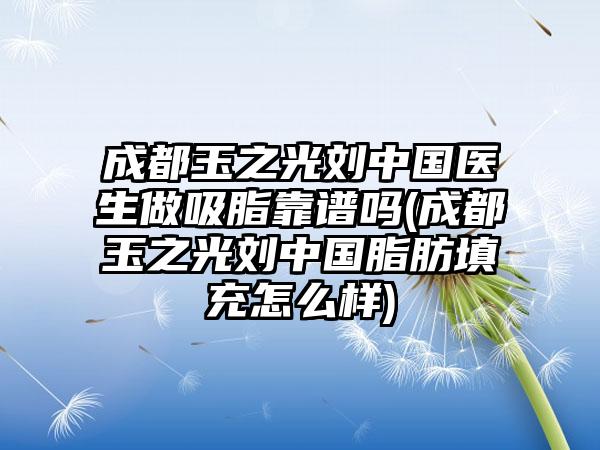 成都玉之光刘中国医生做吸脂靠谱吗(成都玉之光刘中国脂肪填充怎么样)