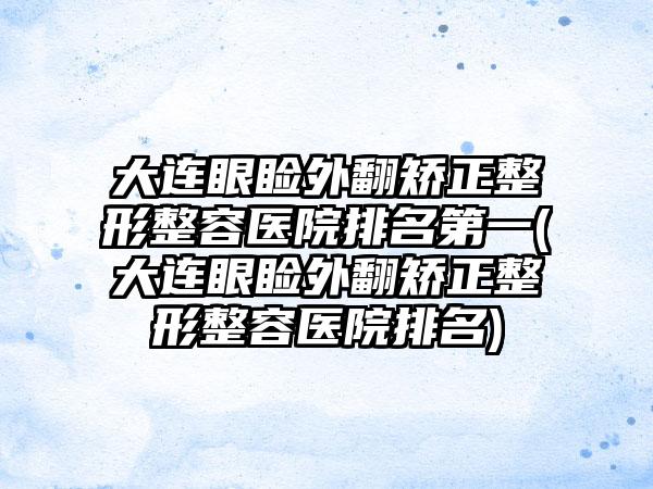 大连眼睑外翻矫正整形整容医院排名第一(大连眼睑外翻矫正整形整容医院排名)