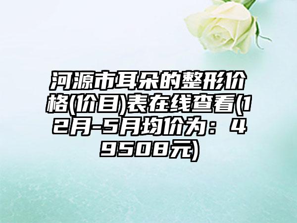 河源市耳朵的整形价格(价目)表在线查看(12月-5月均价为：49508元)