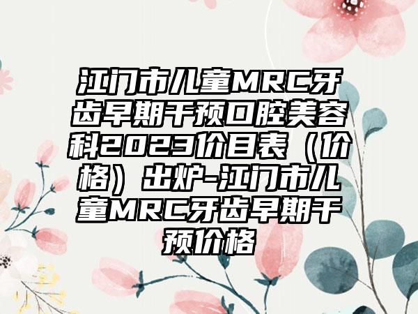 江门市儿童MRC牙齿早期干预口腔美容科2023价目表（价格）出炉-江门市儿童MRC牙齿早期干预价格