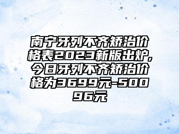 南宁牙列不齐矫治价格表2023新版出炉,今日牙列不齐矫治价格为3699元-50096元