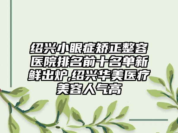 绍兴小眼症矫正整容医院排名前十名单新鲜出炉,绍兴华美医疗美容人气高