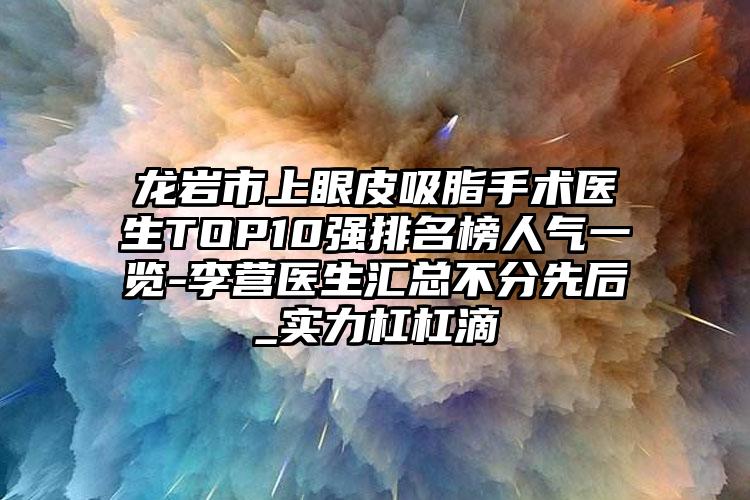 龙岩市上眼皮吸脂手术医生TOP10强排名榜人气一览-李营医生汇总不分先后_实力杠杠滴