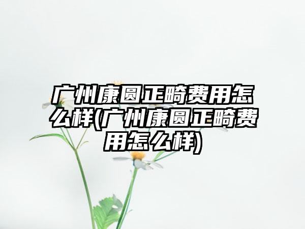 广州康圆正畸费用怎么样(广州康圆正畸费用怎么样)