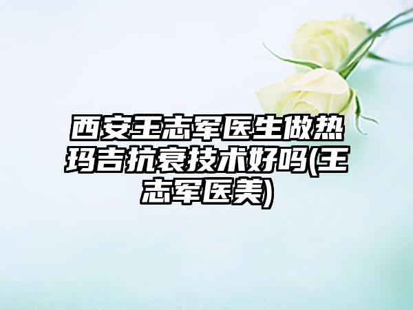 西安王志军医生做热玛吉抗衰技术好吗(王志军医美)