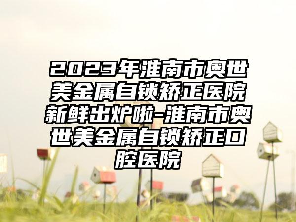 2023年淮南市奥世美金属自锁矫正医院新鲜出炉啦-淮南市奥世美金属自锁矫正口腔医院