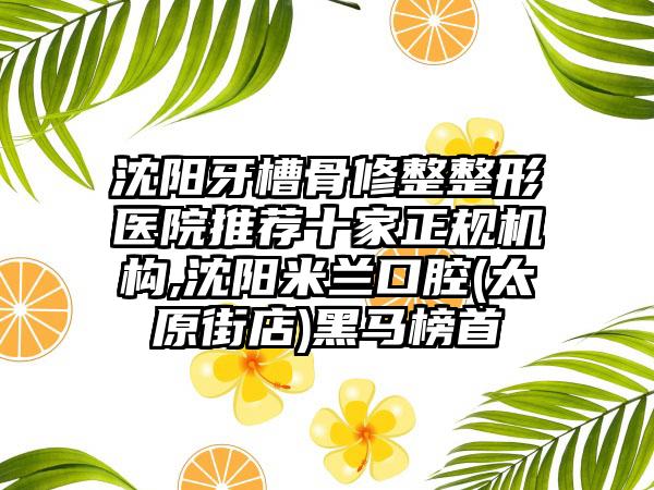 沈阳牙槽骨修整整形医院推荐十家正规机构,沈阳米兰口腔(太原街店)黑马榜首