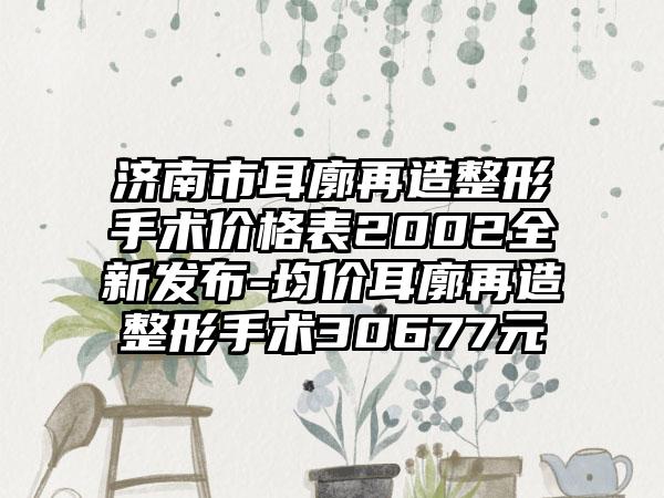 济南市耳廓再造整形手术价格表2002全新发布-均价耳廓再造整形手术30677元